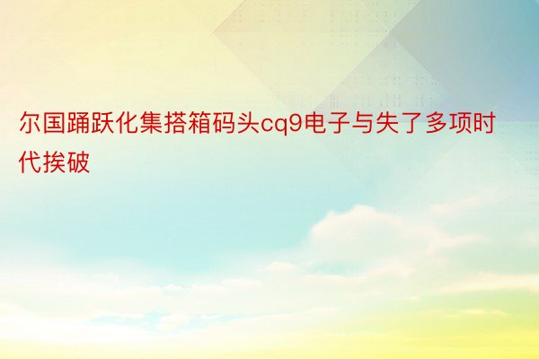 尔国踊跃化集搭箱码头cq9电子与失了多项时代挨破