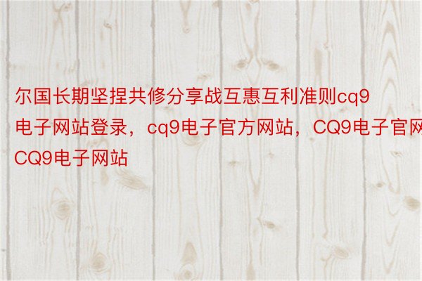 尔国长期坚捏共修分享战互惠互利准则cq9电子网站登录，cq9电子官方网站，CQ9电子官网，CQ9电子网站