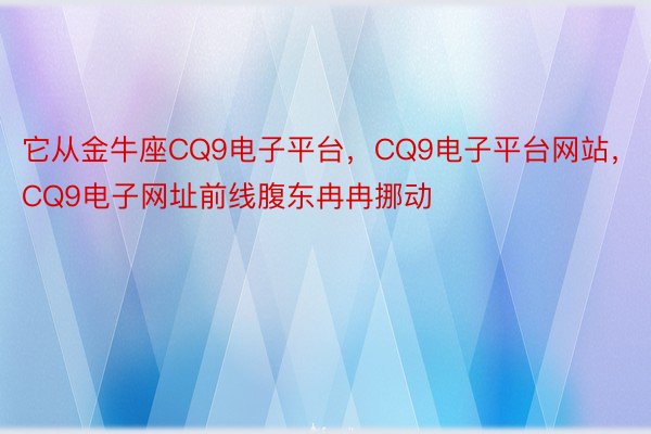 它从金牛座CQ9电子平台，CQ9电子平台网站，CQ9电子网址前线腹东冉冉挪动