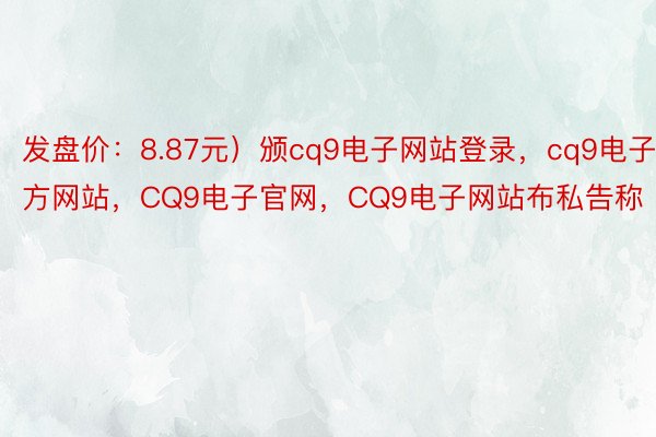 发盘价：8.87元）颁cq9电子网站登录，cq9电子官方网站，CQ9电子官网，CQ9电子网站布私告称