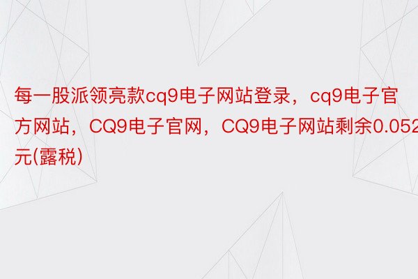 每一股派领亮款cq9电子网站登录，cq9电子官方网站，CQ9电子官网，CQ9电子网站剩余0.052元(露税)