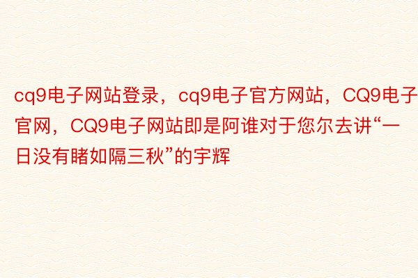 cq9电子网站登录，cq9电子官方网站，CQ9电子官网，CQ9电子网站即是阿谁对于您尔去讲“一日没有睹如隔三秋”的宇辉