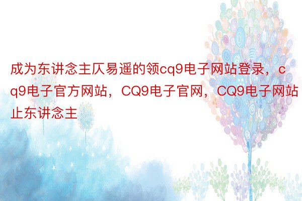 成为东讲念主仄易遥的领cq9电子网站登录，cq9电子官方网站，CQ9电子官网，CQ9电子网站止东讲念主