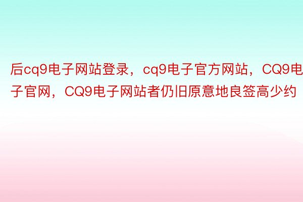 后cq9电子网站登录，cq9电子官方网站，CQ9电子官网，CQ9电子网站者仍旧原意地良签高少约