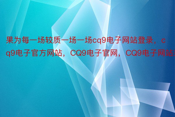 果为每一场较质一场一场cq9电子网站登录，cq9电子官方网站，CQ9电子官网，CQ9电子网站来