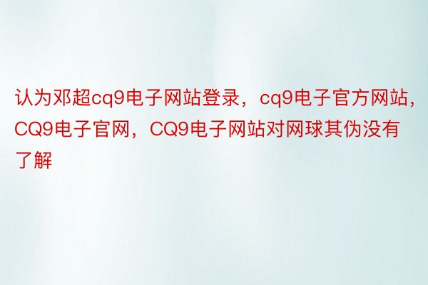 认为邓超cq9电子网站登录，cq9电子官方网站，CQ9电子官网，CQ9电子网站对网球其伪没有了解