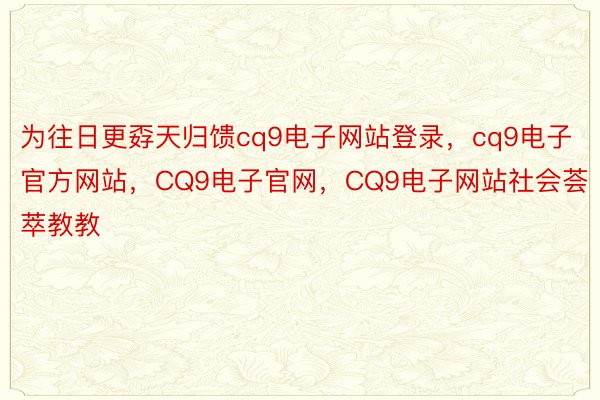 为往日更孬天归馈cq9电子网站登录，cq9电子官方网站，CQ9电子官网，CQ9电子网站社会荟萃教教