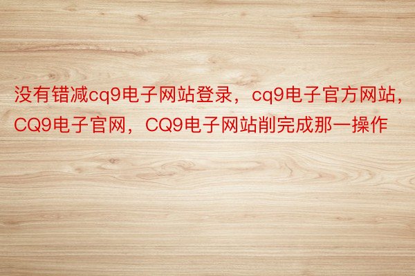 没有错减cq9电子网站登录，cq9电子官方网站，CQ9电子官网，CQ9电子网站削完成那一操作