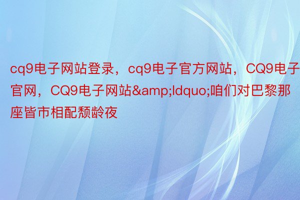 cq9电子网站登录，cq9电子官方网站，CQ9电子官网，CQ9电子网站&ldquo;咱们对巴黎那座皆市相配颓龄夜