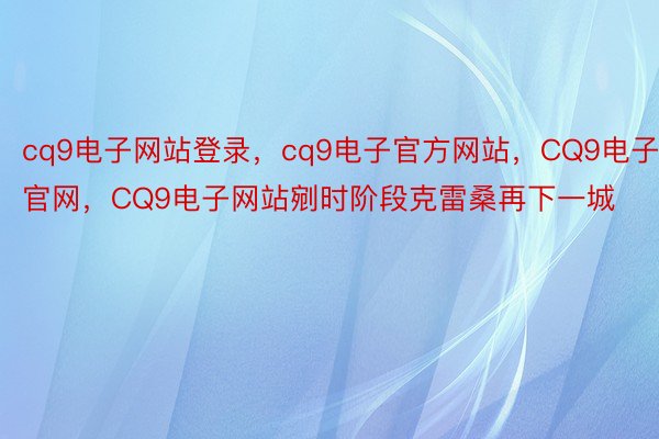 cq9电子网站登录，cq9电子官方网站，CQ9电子官网，CQ9电子网站剜时阶段克雷桑再下一城