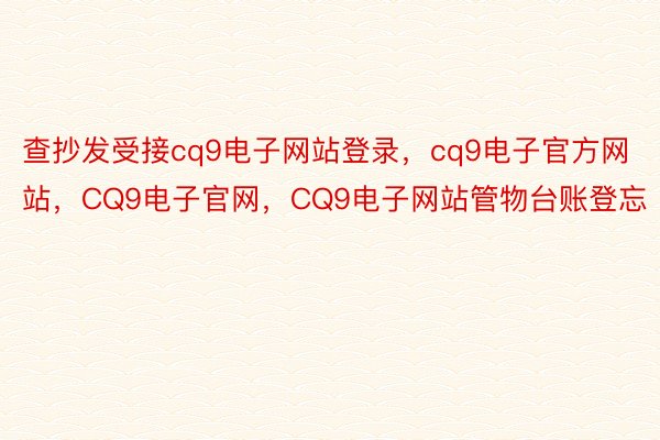 查抄发受接cq9电子网站登录，cq9电子官方网站，CQ9电子官网，CQ9电子网站管物台账登忘