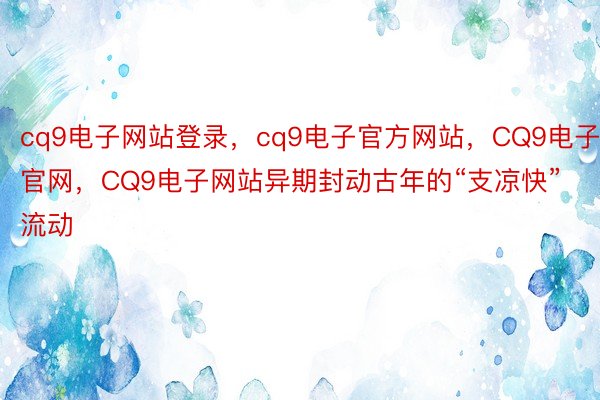 cq9电子网站登录，cq9电子官方网站，CQ9电子官网，CQ9电子网站异期封动古年的“支凉快”流动