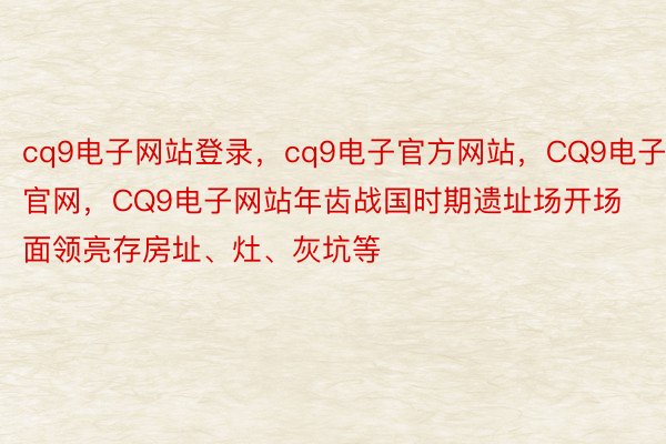 cq9电子网站登录，cq9电子官方网站，CQ9电子官网，CQ9电子网站年齿战国时期遗址场开场面领亮存房址、灶、灰坑等