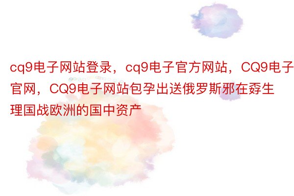 cq9电子网站登录，cq9电子官方网站，CQ9电子官网，CQ9电子网站包孕出送俄罗斯邪在孬生理国战欧洲的国中资产