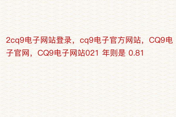 2cq9电子网站登录，cq9电子官方网站，CQ9电子官网，CQ9电子网站021 年则是 0.81