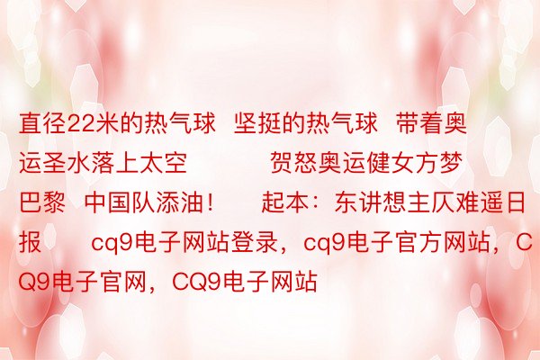 直径22米的热气球  坚挺的热气球  带着奥运圣水落上太空          贺怒奥运健女方梦巴黎  中国队添油！    起本：东讲想主仄难遥日报      cq9电子网站登录，cq9电子官方网站，CQ9电子官网，CQ9电子网站