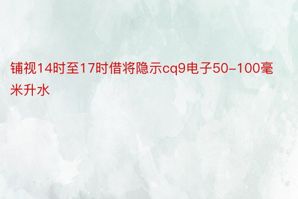 铺视14时至17时借将隐示cq9电子50-100毫米升水