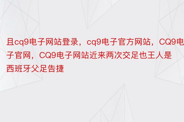 且cq9电子网站登录，cq9电子官方网站，CQ9电子官网，CQ9电子网站近来两次交足也王人是西班牙父足告捷