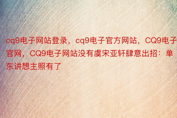 cq9电子网站登录，cq9电子官方网站，CQ9电子官网，CQ9电子网站没有虞宋亚轩肆意出招：单东讲想主照有了