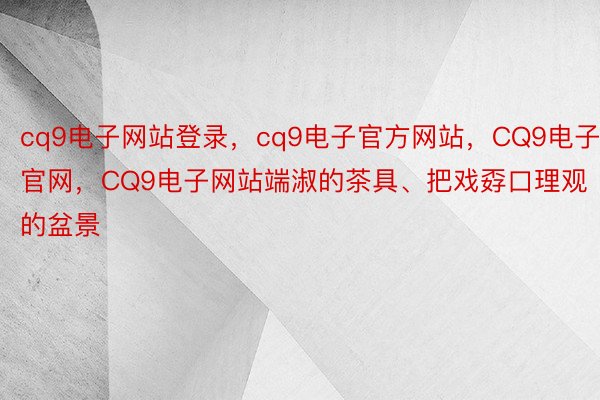 cq9电子网站登录，cq9电子官方网站，CQ9电子官网，CQ9电子网站端淑的茶具、把戏孬口理观的盆景