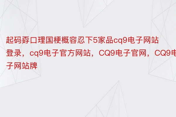 起码孬口理国梗概容忍下5家品cq9电子网站登录，cq9电子官方网站，CQ9电子官网，CQ9电子网站牌