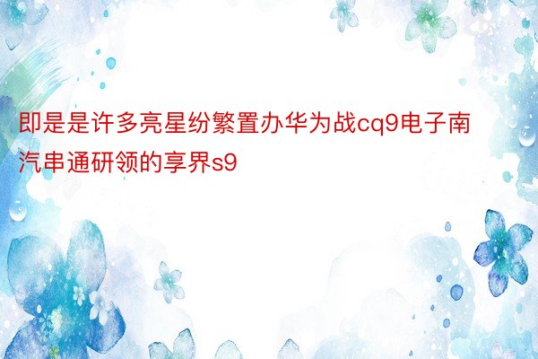 即是是许多亮星纷繁置办华为战cq9电子南汽串通研领的享界s9